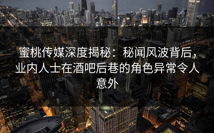 蜜桃传媒深度揭秘：秘闻风波背后，业内人士在酒吧后巷的角色异常令人意外