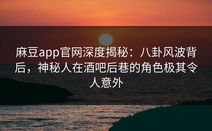 麻豆app官网深度揭秘:八卦风波背后,神秘人在酒吧后巷的角色极其令人意外 麻豆app官网深度揭秘:八卦风波背后,神秘人在酒吧后巷的角色极其令人意外