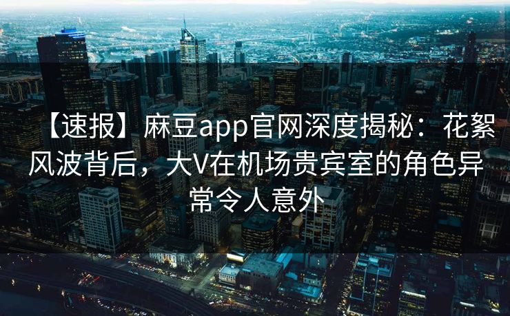 【速报】麻豆app官网深度揭秘:花絮风波背后,大V在机场贵宾室的角色异常令人意外 【速报】麻豆app官网深度揭秘:花絮风波背后,大V在机场贵宾室的角色异常令人意外