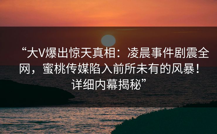 “大V爆出惊天真相:凌晨事件剧震全网,蜜桃传媒陷入前所未有的风暴!详细内幕揭秘” “大V爆出惊天真相:凌晨事件剧震全网,蜜桃传媒陷入前所未有的风暴!详细内幕揭秘”