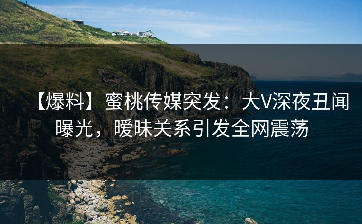 【爆料】蜜桃传媒突发：大V深夜丑闻曝光，暧昧关系引发全网震荡