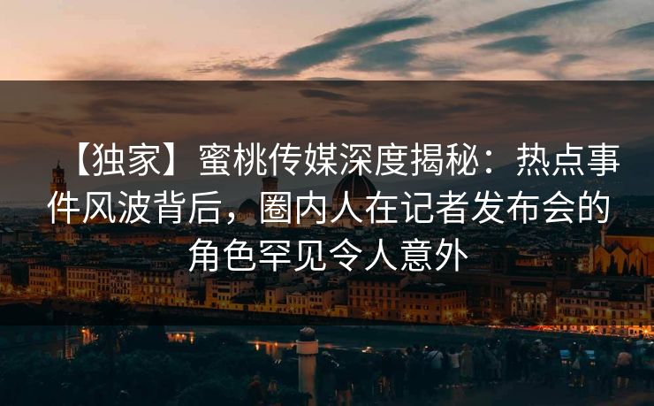 【独家】蜜桃传媒深度揭秘:热点事件风波背后,圈内人在记者发布会的角色罕见令人意外 【独家】蜜桃传媒深度揭秘:热点事件风波背后,圈内人在记者发布会的角色罕见令人意外
