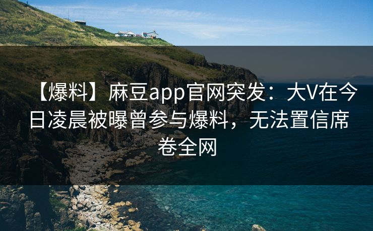 【爆料】麻豆app官网突发：大V在今日凌晨被曝曾参与爆料，无法置信席卷全网
