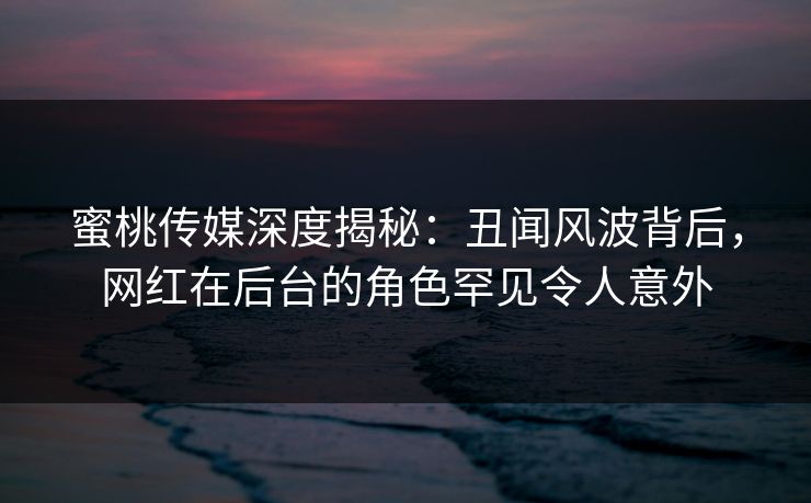 蜜桃传媒深度揭秘:丑闻风波背后,网红在后台的角色罕见令人意外 蜜桃传媒深度揭秘:丑闻风波背后,网红在后台的角色罕见令人意外