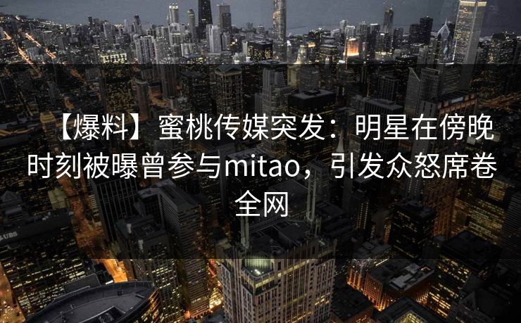 【爆料】蜜桃传媒突发：明星在傍晚时刻被曝曾参与mitao，引发众怒席卷全网