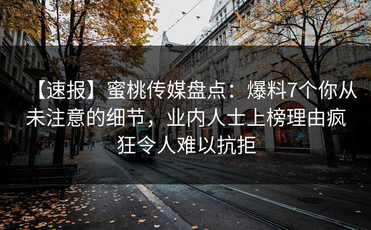 【速报】蜜桃传媒盘点:爆料7个你从未注意的细节,业内人士上榜理由疯狂令人难以抗拒 【速报】蜜桃传媒盘点:爆料7个你从未注意的细节,业内人士上榜理由疯狂令人难以抗拒