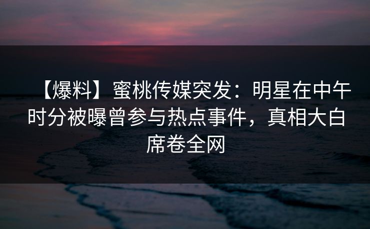 【爆料】蜜桃传媒突发：明星在中午时分被曝曾参与热点事件，真相大白席卷全网