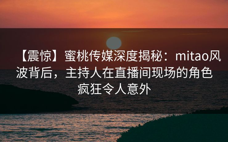 【震惊】蜜桃传媒深度揭秘:mitao风波背后,主持人在直播间现场的角色疯狂令人意外 【震惊】蜜桃传媒深度揭秘:mitao风波背后,主持人在直播间现场的角色疯狂令人意外