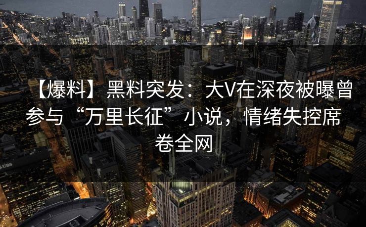 【爆料】黑料突发：大V在深夜被曝曾参与“万里长征”小说，情绪失控席卷全网