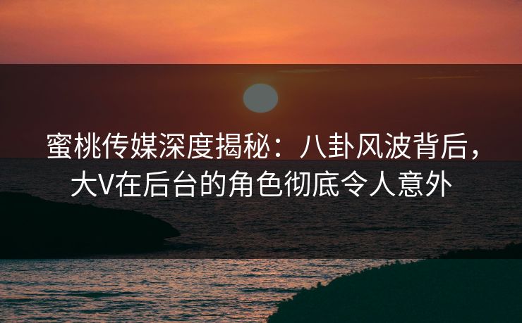 蜜桃传媒深度揭秘:八卦风波背后,大V在后台的角色彻底令人意外 蜜桃传媒深度揭秘:八卦风波背后,大V在后台的角色彻底令人意外