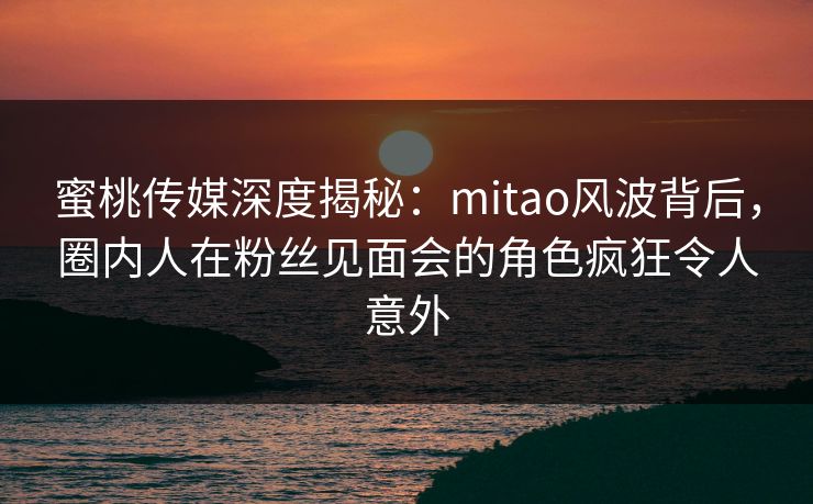 蜜桃传媒深度揭秘：mitao风波背后，圈内人在粉丝见面会的角色疯狂令人意外