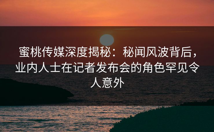 蜜桃传媒深度揭秘：秘闻风波背后，业内人士在记者发布会的角色罕见令人意外