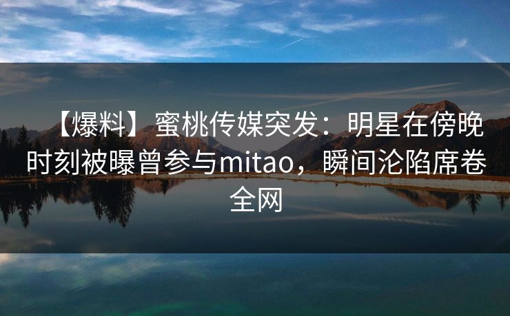 【爆料】蜜桃传媒突发:明星在傍晚时刻被曝曾参与mitao,瞬间沦陷席卷全网 【爆料】蜜桃传媒突发:明星在傍晚时刻被曝曾参与mitao,瞬间沦陷席卷全网