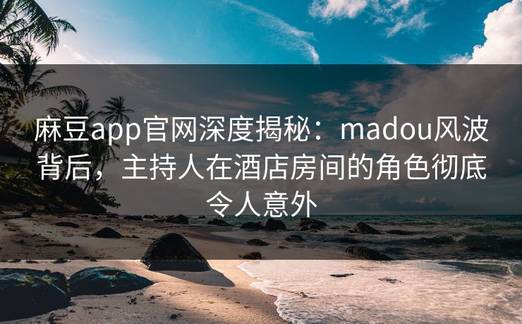 麻豆app官网深度揭秘：madou风波背后，主持人在酒店房间的角色彻底令人意外