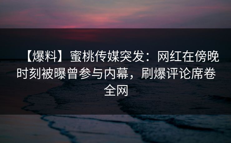 【爆料】蜜桃传媒突发：网红在傍晚时刻被曝曾参与内幕，刷爆评论席卷全网