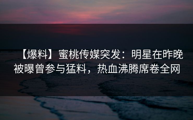 【爆料】蜜桃传媒突发:明星在昨晚被曝曾参与猛料,热血沸腾席卷全网 【爆料】蜜桃传媒突发:明星在昨晚被曝曾参与猛料,热血沸腾席卷全网