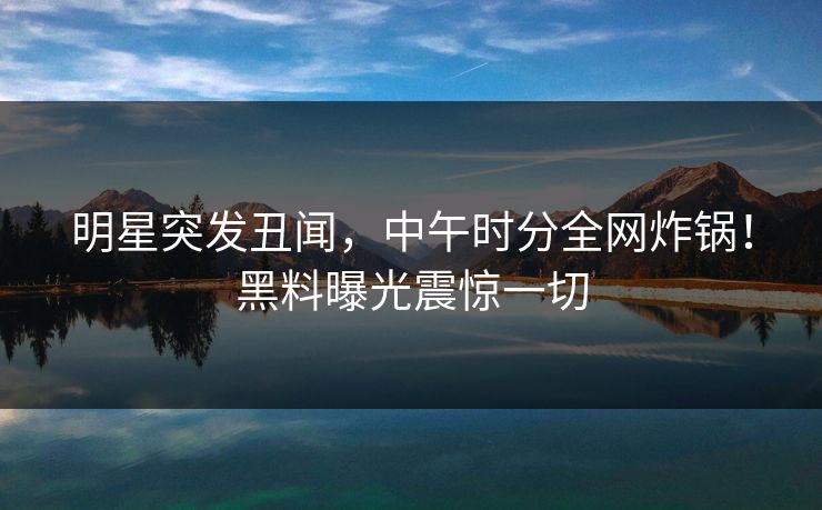 明星突发丑闻,中午时分全网炸锅!黑料曝光震惊一切 明星突发丑闻,中午时分全网炸锅!黑料曝光震惊一切