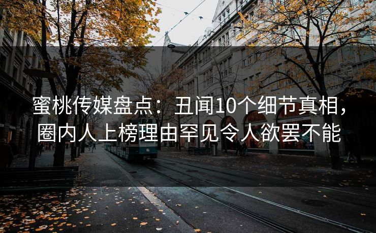 蜜桃传媒盘点:丑闻10个细节真相,圈内人上榜理由罕见令人欲罢不能 蜜桃传媒盘点:丑闻10个细节真相,圈内人上榜理由罕见令人欲罢不能