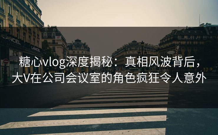 糖心vlog深度揭秘:真相风波背后,大V在公司会议室的角色疯狂令人意外 糖心vlog深度揭秘:真相风波背后,大V在公司会议室的角色疯狂令人意外