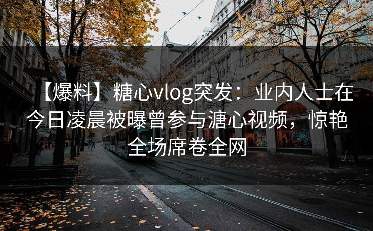 【爆料】糖心vlog突发:业内人士在今日凌晨被曝曾参与溏心视频,惊艳全场席卷全网 【爆料】糖心vlog突发:业内人士在今日凌晨被曝曾参与溏心视频,惊艳全场席卷全网
