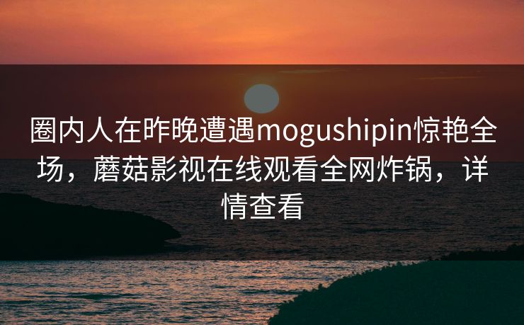 圈内人在昨晚遭遇mogushipin惊艳全场,蘑菇影视在线观看全网炸锅,详情查看 圈内人在昨晚遭遇mogushipin惊艳全场,蘑菇影视在线观看全网炸锅,详情查看