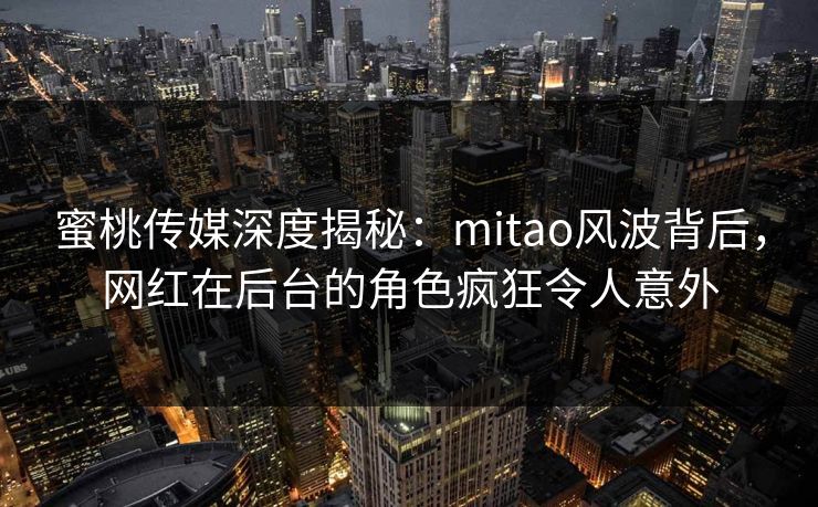 蜜桃传媒深度揭秘：mitao风波背后，网红在后台的角色疯狂令人意外