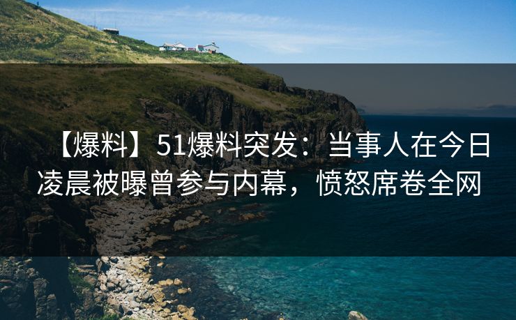 【爆料】51爆料突发：当事人在今日凌晨被曝曾参与内幕，愤怒席卷全网