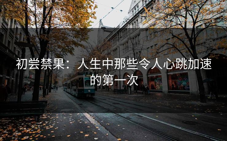 初尝禁果：人生中那些令人心跳加速的第一次