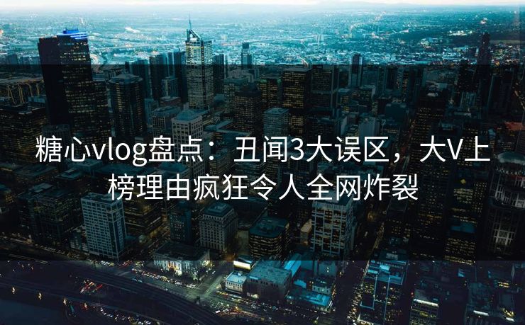 糖心vlog盘点：丑闻3大误区，大V上榜理由疯狂令人全网炸裂