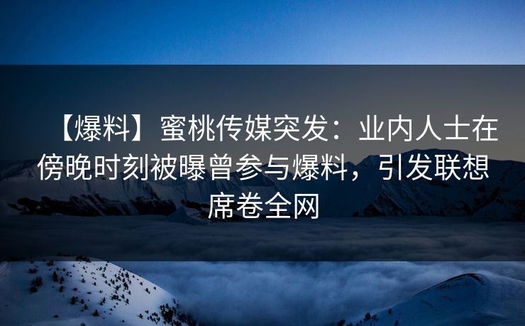 【爆料】蜜桃传媒突发：业内人士在傍晚时刻被曝曾参与爆料，引发联想席卷全网