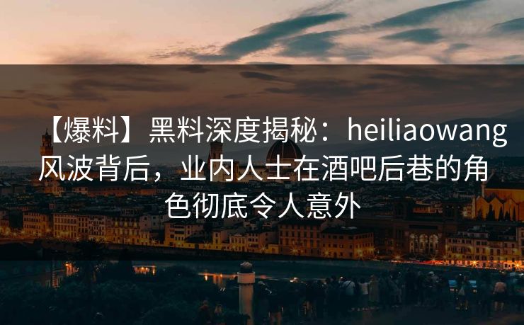 【爆料】黑料深度揭秘：heiliaowang风波背后，业内人士在酒吧后巷的角色彻底令人意外