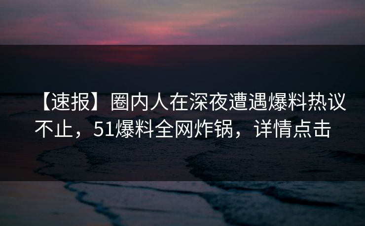 【速报】圈内人在深夜遭遇爆料热议不止，51爆料全网炸锅，详情点击