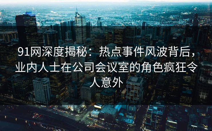91网深度揭秘:热点事件风波背后,业内人士在公司会议室的角色疯狂令人意外 91网深度揭秘:热点事件风波背后,业内人士在公司会议室的角色疯狂令人意外