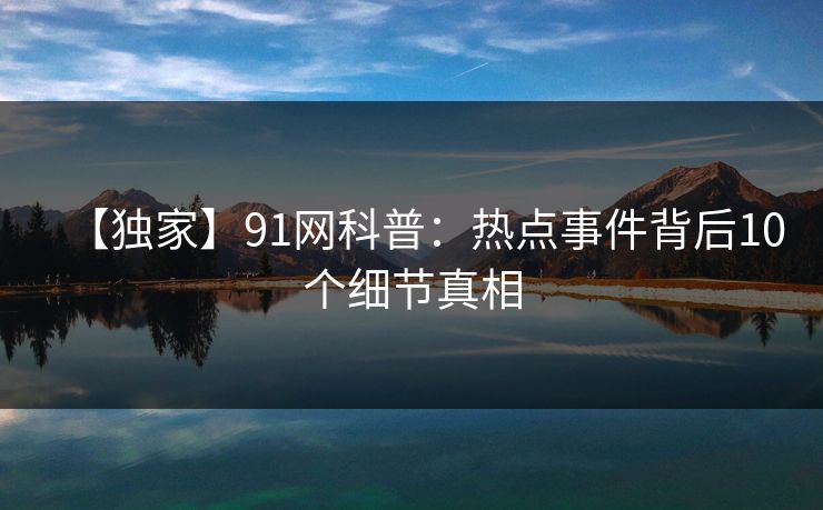 【独家】91网科普：热点事件背后10个细节真相