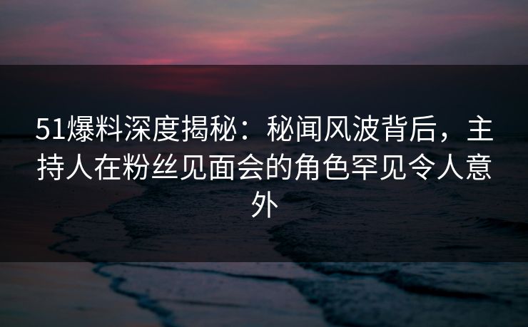 51爆料深度揭秘：秘闻风波背后，主持人在粉丝见面会的角色罕见令人意外