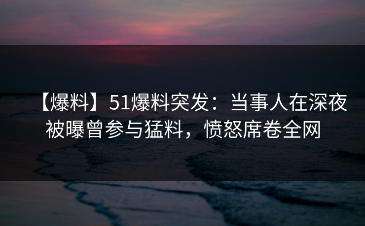 【爆料】51爆料突发：当事人在深夜被曝曾参与猛料，愤怒席卷全网