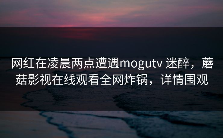 网红在凌晨两点遭遇mogutv 迷醉，蘑菇影视在线观看全网炸锅，详情围观