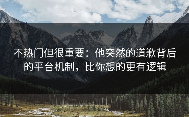 不热门但很重要：他突然的道歉背后的平台机制，比你想的更有逻辑