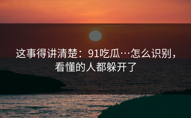 这事得讲清楚：91吃瓜…怎么识别，看懂的人都躲开了