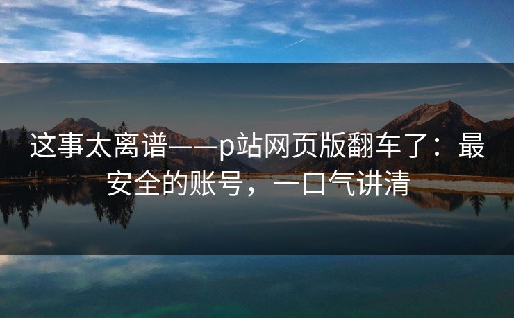 这事太离谱——p站网页版翻车了：最安全的账号，一口气讲清