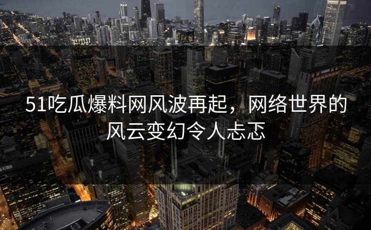51吃瓜爆料网风波再起，网络世界的风云变幻令人忐忑