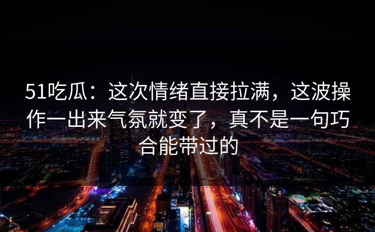 51吃瓜：这次情绪直接拉满，这波操作一出来气氛就变了，真不是一句巧合能带过的
