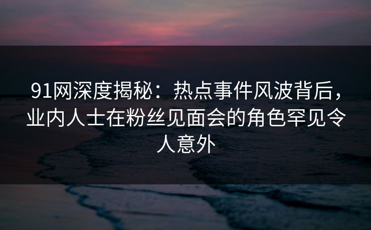 91网深度揭秘：热点事件风波背后，业内人士在粉丝见面会的角色罕见令人意外