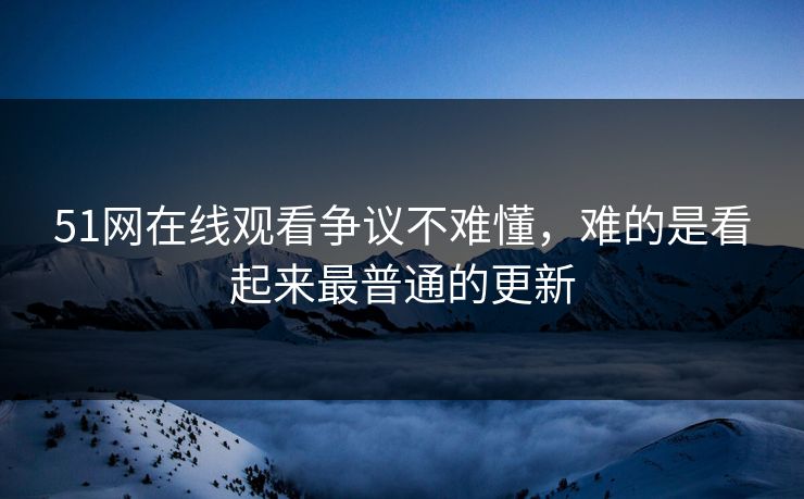 51网在线观看争议不难懂,难的是看起来最普通的更新 51网在线观看争议不难懂,难的是看起来最普通的更新