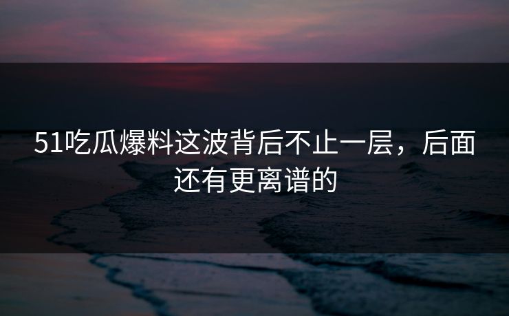 51吃瓜爆料这波背后不止一层,后面还有更离谱的 51吃瓜爆料这波背后不止一层,后面还有更离谱的